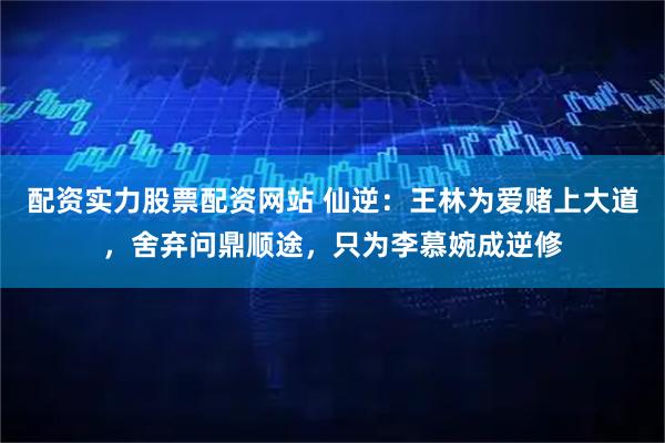 配资实力股票配资网站 仙逆：王林为爱赌上大道，舍弃问鼎顺途，只为李慕婉成逆修