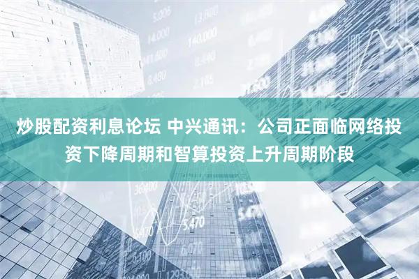 炒股配资利息论坛 中兴通讯：公司正面临网络投资下降周期和智算投资上升周期阶段