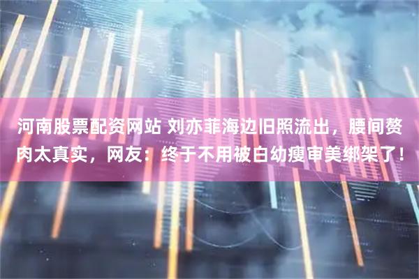 河南股票配资网站 刘亦菲海边旧照流出，腰间赘肉太真实，网友：终于不用被白幼瘦审美绑架了！