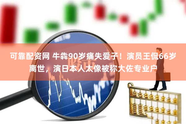 可靠配资网 牛犇90岁痛失爱子！演员王侃66岁离世，演日本人太像被称大佐专业户