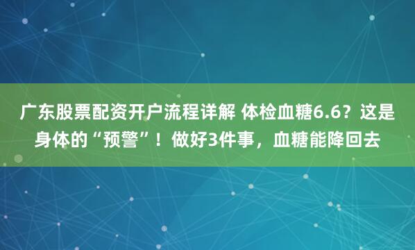 广东股票配资开户流程详解 体检血糖6.6？这是身体的“预警”！做好3件事，血糖能降回去