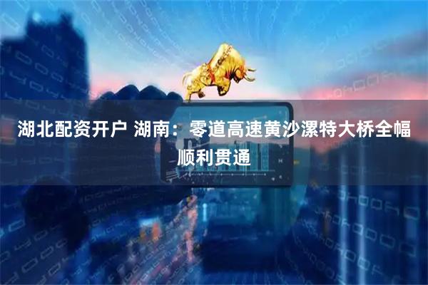湖北配资开户 湖南：零道高速黄沙漯特大桥全幅顺利贯通