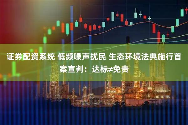 证券配资系统 低频噪声扰民 生态环境法典施行首案宣判：达标≠免责