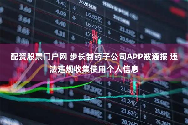 配资股票门户网 步长制药子公司APP被通报 违法违规收集使用个人信息