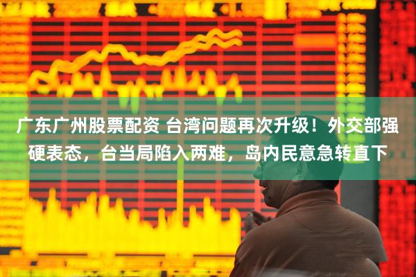 广东广州股票配资 台湾问题再次升级！外交部强硬表态，台当局陷入两难，岛内民意急转直下