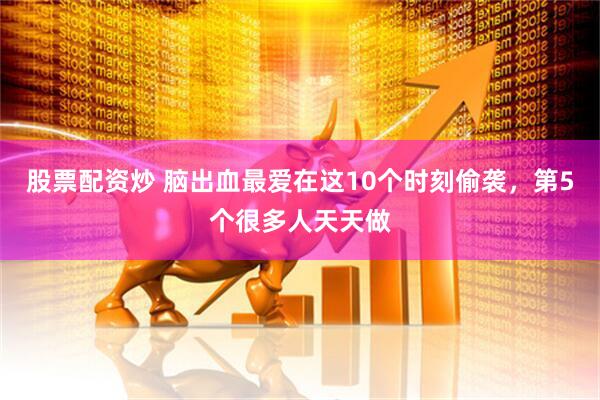 股票配资炒 脑出血最爱在这10个时刻偷袭，第5个很多人天天做