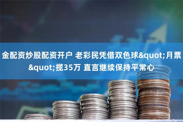 金配资炒股配资开户 老彩民凭借双色球"月票"揽35万 直言继续保持平常心