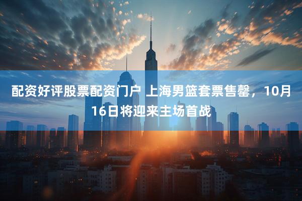 配资好评股票配资门户 上海男篮套票售罄，10月16日将迎来主场首战