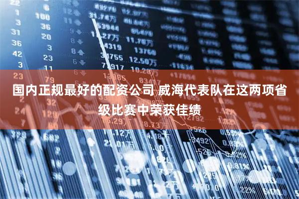 国内正规最好的配资公司 威海代表队在这两项省级比赛中荣获佳绩