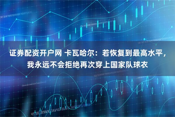 证券配资开户网 卡瓦哈尔：若恢复到最高水平，我永远不会拒绝再次穿上国家队球衣