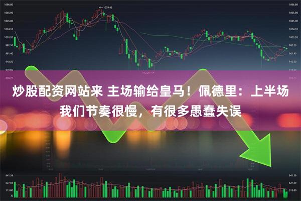 炒股配资网站来 主场输给皇马！佩德里：上半场我们节奏很慢，有很多愚蠢失误